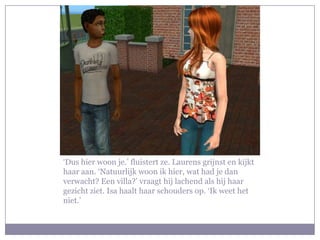 ‘Dus hier woon je.’ fluistert ze. Laurens grijnst en kijkt haar aan. ‘Natuurlijk woon ik hier, wat had je dan verwacht? Een villa?’ vraagt hij lachend als hij haar gezicht ziet. Isa haalt haar schouders op. ‘Ik weet het niet.’