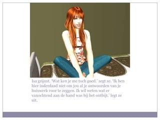 Isa grijnst. ‘Wat ken je me toch goed.’ zegt ze. ‘Ik ben hier inderdaad niet om jou al je antwoorden van je huiswerk voor te zeggen. Ik wil weten wat er vanochtend aan de hand was bij het ontbijt.’ legt ze uit.