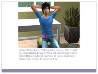 Jasper fronst kort. ‘Wat bedoel je precies, Ies?’ vraagt hij dan aarzelend. ‘We hebben het vanochtend tijdens het ontbijt gehad over Laurens. Hij komt vanavond langs, weet je nog. Je was er zelf bij.’