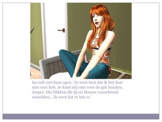 Isa rolt met haar ogen. ‘Je weet best dat ik het daar niet over heb. Je kunt mij niet voor de gek houden, Jasper. Die blikken die jij en Manon vanochtend wisselden… Ik weet dat er iets is.’