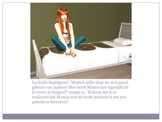 Isa knikt begrijpend. ‘Moeten jullie daar nu zo’n groot geheim van maken? Hoe heeft Manon het eigenlijk uit je weten te krijgen?’ vraagt ze. ‘Ik hoop dat je je realiseert dat Manon niet de beste persoon is om een geheim te bewaren?’