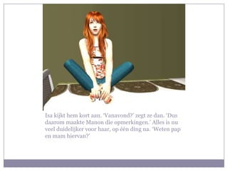 Isa kijkt hem kort aan. ‘Vanavond?’ zegt ze dan. ‘Dus daarom maakte Manon die opmerkingen.’ Alles is nu veel duidelijker voor haar, op één ding na. ‘Weten pap en mam hiervan?’