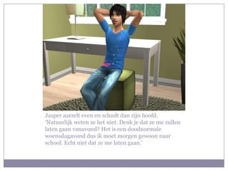 Jasper aarzelt even en schudt dan zijn hoofd. ‘Natuurlijk weten ze het niet. Denk je dat ze me zullen laten gaan vanavond? Het is een doodnormale woensdagavond dus ik moet morgen gewoon naar school. Echt niet dat ze me laten gaan.’