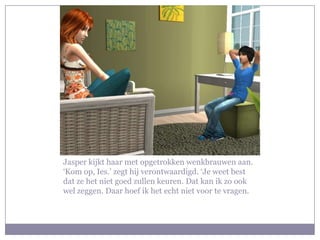 Jasper kijkt haar met opgetrokken wenkbrauwen aan. ‘Kom op, Ies.’ zegt hij verontwaardigd. ‘Je weet best dat ze het niet goed zullen keuren. Dat kan ik zo ook wel zeggen. Daar hoef ik het echt niet voor te vragen.