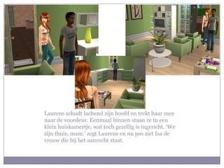 Laurens schudt lachend zijn hoofd en trekt haar mee naar de voordeur. Eenmaal binnen staan ze in een klein huiskamertje, wat toch gezellig is ingericht. ‘We zijn thuis, mam.’ zegt Laurens en nu pas ziet Isa de vrouw die bij het aanrecht staat.