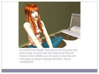 Isa schudt haar hoofd. ‘Dat weet je niet als je het niet eerst vraagt. Je kunt toch niet zomaar het huis uit sluipen in het midden van de nacht. Je kunt dit niet voor papa en mama verborgen houden.’ zegt ze vastbesloten. 