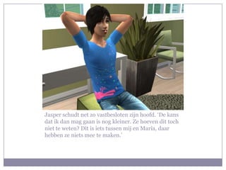 Jasper schudt net zo vastbesloten zijn hoofd. ‘De kans dat ik dan mag gaan is nog kleiner. Ze hoeven dit toch niet te weten? Dit is iets tussen mij en Maria, daar hebben ze niets mee te maken.’ 