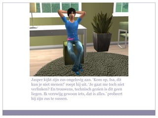 Jasper kijkt zijn zus ongelovig aan. ‘Kom op, Isa, dit kun je niet menen!’ roept hij uit. ‘Je gaat me toch niet verlinken? En trouwens, technisch gezien is dit geen liegen. Ik verzwijg gewoon iets, dat is alles.’ probeert hij zijn zus te sussen.