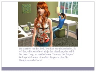 Isa staat op van het bed. ‘Dat kan me niets schelen. Ik wil dat je het vertelt en als je dat niet doet, dan zal ik het doen.’ zegt ze vastbesloten. ‘Ik meen het Jasper.’ Ze loopt de kamer uit en laat Jasper achter die binnensmonds vloekt.