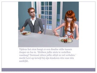 Tijdens het eten hangt er een doodse stilte tussen Jasper en Isa in. ‘Hebben jullie niets te vertellen vandaag? Normaal zitten jullie altijd zo vol verhalen.’ merkt Levi op terwijl hij zijn kinderen één voor één aankijkt.