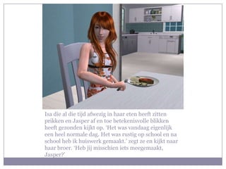 Isa die al die tijd afwezig in haar eten heeft zitten prikken en Jasper af en toe betekenisvolle blikken heeft gezonden kijkt op. ‘Het was vandaag eigenlijk een heel normale dag. Het was rustig op school en na school heb ik huiswerk gemaakt.’ zegt ze en kijkt naar haar broer. ‘Heb jij misschien iets meegemaakt, Jasper?’