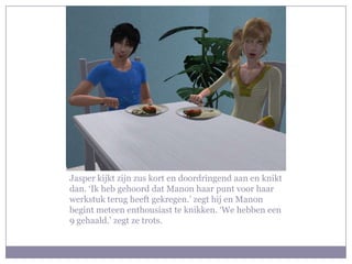 Jasper kijkt zijn zus kort en doordringend aan en knikt dan. ‘Ik heb gehoord dat Manon haar punt voor haar werkstuk terug heeft gekregen.’ zegt hij en Manon begint meteen enthousiast te knikken. ‘We hebben een 9 gehaald.’ zegt ze trots.
