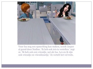 Voor Isa nog een opmerking kan maken, wordt Jasper al gered door Nadine. ‘Ik heb ook iets te vertellen.’ zegt ze. ‘Ik heb ook een vriendje, net als Isa. Lex en ik zijn ook vriendje en vriendinnetje.’ Ze vertelt het vol trots.