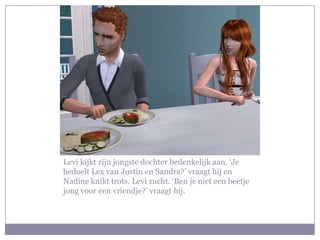 Levi kijkt zijn jongste dochter bedenkelijk aan. ‘Je bedoelt Lex van Justin en Sandra?’ vraagt hij en Nadine knikt trots. Levi zucht. ‘Ben je niet een beetje jong voor een vriendje?’ vraagt hij.