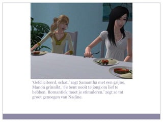 ‘Gefeliciteerd, schat.’ zegt Samantha met een grijns. Manon grinnikt. ‘Je bent nooit te jong om lief te hebben. Romantiek moet je stimuleren.’ zegt ze tot groot genoegen van Nadine. 