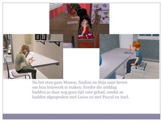Na het eten gaan Manon, Nadine en Stijn naar boven om hun huiswerk te maken. Eerder die middag hadden ze daar nog geen tijd voor gehad, omdat ze hadden afgesproken met Lucas en met Pascal en Axel. 