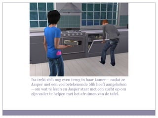 Isa trekt zich nog even terug in haar kamer – nadat ze Jasper met een veelbetekenende blik heeft aangekeken – om wat te lezen en Jasper staat met een zucht op om zijn vader te helpen met het afruimen van de tafel.