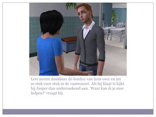 Levi neemt dankbaar de borden van hem over en zet ze stuk voor stuk in de vaatwasser. Als hij klaar is kijkt hij Jasper dan onderzoekend aan. ‘Waar kan ik je mee helpen?’ vraagt hij.