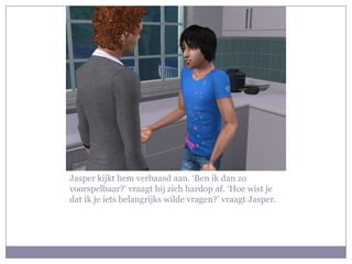 Jasper kijkt hem verbaasd aan. ‘Ben ik dan zo voorspelbaar?’ vraagt hij zich hardop af. ‘Hoe wist je dat ik je iets belangrijks wilde vragen?’ vraagt Jasper.