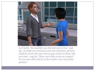 Levi lacht. ‘Zo moeilijk was dat niet om te zien.’ zegt hij. ‘Je helpt me normaal nooit met afruimen, jij bent altijd de eerste die naar boven gaat zodra we klaar zijn met eten.’ zegt hij. ‘Maar wat wilde je me nu vragen? Ik zou niet willen dat je al die moeite voor niets hebt gedaan.’