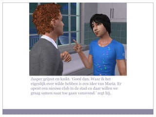 Jasper grijnst en knikt. ‘Goed dan. Waar ik het eigenlijk over wilde hebben is een idee van Maria. Er opent een nieuwe club in de stad en daar willen we graag samen naar toe gaan vanavond.’ zegt hij.