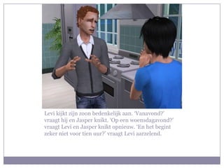 Levi kijkt zijn zoon bedenkelijk aan. ‘Vanavond?’ vraagt hij en Jasper knikt. ‘Op een woensdagavond?’ vraagt Levi en Jasper knikt opnieuw. ‘En het begint zeker niet voor tien uur?’ vraagt Levi aarzelend. 