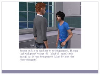 Jasper knikt nog een keer en zucht geergerd. ‘Ik mag toch wel gaan?’ vraagt hij. ‘Ik heb al tegen Maria gezegd dat ik mee zou gaan en ik kan het dus niet meer afzeggen.’