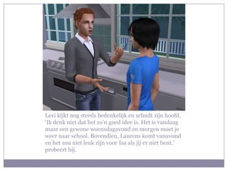 Levi kijkt nog steeds bedenkelijk en schudt zijn hoofd. ‘Ik denk niet dat het zo’n goed idee is. Het is vandaag maar een gewone woensdagavond en morgen moet je weer naar school. Bovendien, Laurens komt vanavond en het zou niet leuk zijn voor Isa als jij er niet bent.’ probeert hij. 