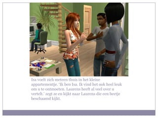 Isa voelt zich meteen thuis in het kleine appartementje. ‘Ik ben Isa. Ik vind het ook heel leuk om u te ontmoeten. Laurens heeft al veel over u vertelt.’ zegt ze en kijkt naar Laurens die een beetje beschaamd kijkt.