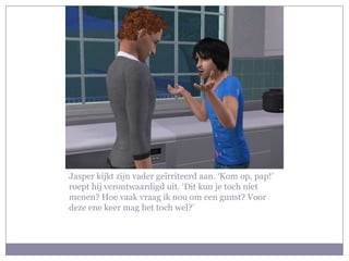 Jasper kijkt zijn vader geïrriteerd aan. ‘Kom op, pap!’ roept hij verontwaardigd uit. ‘Dit kun je toch niet menen? Hoe vaak vraag ik nou om een gunst? Voor deze ene keer mag het toch wel?’