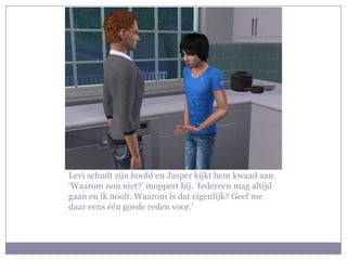 Levi schudt zijn hoofd en Jasper kijkt hem kwaad aan. ‘Waarom nou niet?’ moppert hij. ‘Iedereen mag altijd gaan en ik nooit. Waarom is dat eigenlijk? Geef me daar eens één goede reden voor.’