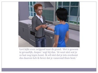 Levi kijkt even zwijgend naar de grond. ‘Het is gewoon te gevaarlijk, Jasper.’ zegt hij dan. ‘Je weet niet wat je zo laat nog tegen komt. Ik wil niet dat je iets overkomt dus daarom heb ik liever dat je vanavond thuis bent.’