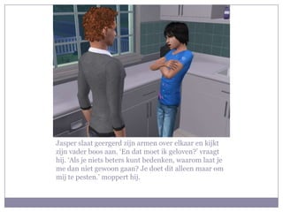 Jasper slaat geergerd zijn armen over elkaar en kijkt zijn vader boos aan. ‘En dat moet ik geloven?’ vraagt hij. ‘Als je niets beters kunt bedenken, waarom laat je me dan niet gewoon gaan? Je doet dit alleen maar om mij te pesten.’ moppert hij. 