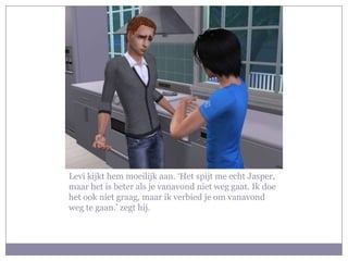 Levi kijkt hem moeilijk aan. ‘Het spijt me echt Jasper, maar het is beter als je vanavond niet weg gaat. Ik doe het ook niet graag, maar ik verbied je om vanavond weg te gaan.’ zegt hij. 