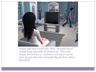 Jasper kijkt hem kwaad aan. ‘Best.’ mompelt hij en stampt langs zijn vader de keuken uit. ‘Echt waar Jasper, het is beter zo.’ probeert Levi nog te sussen, maar Jasper slaat met een harde klap de deur achter hem dicht.