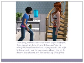 In de gang, onder aan de trap, komt Jasper Isa tegen. Boos stampt hij door. ‘Je wordt bedankt.’ sist hij terwijl hij langs haar heen de trap op stormt. Isa blijft beduusd onder aan de trap staan en hoort hoe hij de deur van zijn kamer met een harde klap dicht gooit.