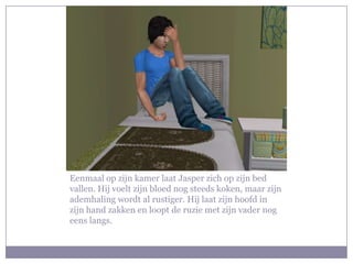 Eenmaal op zijn kamer laat Jasper zich op zijn bed vallen. Hij voelt zijn bloed nog steeds koken, maar zijn ademhaling wordt al rustiger. Hij laat zijn hoofd in zijn hand zakken en loopt de ruzie met zijn vader nog eens langs.