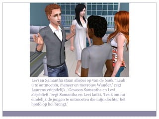 Levi en Samantha staan allebei op van de bank. ‘Leuk u te ontmoeten, meneer en mevrouw Wander.’ zegt Laurens vriendelijk. ‘Gewoon Samantha en Levi alsjeblieft.’ zegt Samantha en Levi knikt. ‘Leuk om nu eindelijk de jongen te ontmoeten die mijn dochter het hoofd op hol brengt.’
