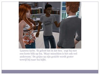 Laurens lacht. ‘Ik geloof dat ik dat ben.’ zegt hij met een korte blik op Isa. ‘Maar misschien is het ook wel andersom.’ De grijns op zijn gezicht wordt groter terwijl hij naar Isa kijkt.