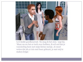 Levi knikt goedkeurend. ‘Zo mag ik het zien.’ zegt hij. ‘Maar nu we het er toch over hebben, ik wil wel dat je voorzichtig bent met mijn kleine meisje. Je moet weten dat als er iets met haar gebeurt, je met mij te maken krijgt.’ 