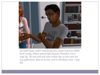 Isa kijkt haar vader ongelovig aan, maar Laurens blijft heel rustig. ‘Maar natuurlijk meneer Wander, Levi.’ zegt hij. ‘Ik zou zelf ook niet willen dat er iets met Isa zou gebeuren, daar is ze me veel te dierbaar voor.’ zegt hij.