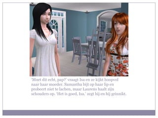 ‘Moet dit echt, pap?’ vraagt Isa en ze kijkt hoopvol naar haar moeder. Samantha bijt op haar lip en probeert niet te lachen, maar Laurens haalt zijn schouders op. ‘Het is goed, Isa.’ zegt hij en hij grinnikt.