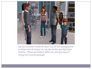 Op dat moment wordt de deur van de hal opengegooid en Stijn rent de kamer in, op zijn hielen gevolgd door Nadine. ‘Waarom hebben jullie ons niet geroepen?’ vraagt hij verontwaardigd. 