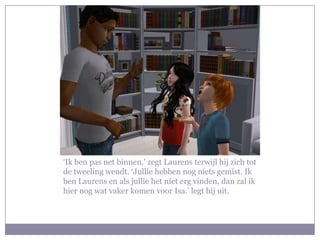 ‘Ik ben pas net binnen.’ zegt Laurens terwijl hij zich tot de tweeling wendt. ‘Jullie hebben nog niets gemist. Ik ben Laurens en als jullie het niet erg vinden, dan zal ik hier nog wat vaker komen voor Isa.’ legt hij uit.