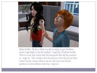 Stijn knikt. ‘Ik ben Stijn en dit is mijn zusje Nadine, maar eigenlijk is zij de oudste.’ zegt hij. Nadine knikt. ‘Het is voor het eerst dat hij toegeeft dat hij de oudste is.’ zegt ze. ‘We vinden het trouwens niet erg als je hier vaker komt, maar alleen als je ook met ons komt spelen en niet alleen met Isa.’ zegt ze.