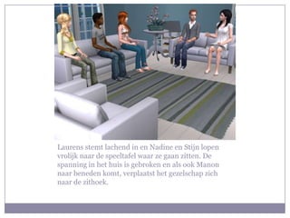 Laurens stemt lachend in en Nadine en Stijn lopen vrolijk naar de speeltafel waar ze gaan zitten. De spanning in het huis is gebroken en als ook Manon naar beneden komt, verplaatst het gezelschap zich naar de zithoek.