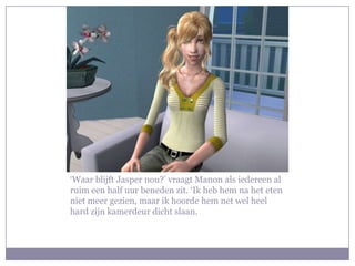 ‘Waar blijft Jasper nou?’ vraagt Manon als iedereen al ruim een half uur beneden zit. ‘Ik heb hem na het eten niet meer gezien, maar ik hoorde hem net wel heel hard zijn kamerdeur dicht slaan.