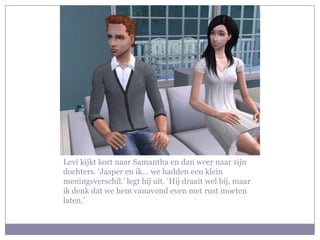 Levi kijkt kort naar Samantha en dan weer naar zijn dochters. ‘Jasper en ik… we hadden een klein meningsverschil.’ legt hij uit. ‘Hij draait wel bij, maar ik denk dat we hem vanavond even met rust moeten laten.’