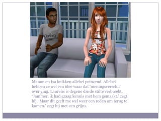 Manon en Isa knikken allebei peinzend. Allebei hebben ze wel een idee waar dat ‘meningsverschil’ over ging. Laurens is degene die de stilte verbreekt. ‘Jammer, ik had graag kennis met hem gemaakt.’ zegt hij. ‘Maar dit geeft me wel weer een reden om terug te komen.’ zegt hij met een grijns.