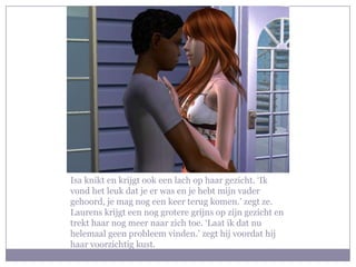Isa knikt en krijgt ook een lach op haar gezicht. ‘Ik vond het leuk dat je er was en je hebt mijn vader gehoord, je mag nog een keer terug komen.’ zegt ze. Laurens krijgt een nog grotere grijns op zijn gezicht en trekt haar nog meer naar zich toe. ‘Laat ik dat nu helemaal geen probleem vinden.’ zegt hij voordat hij haar voorzichtig kust.